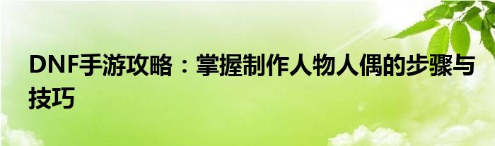 DNF手游攻略：掌握制作人物人偶的步骤与技巧(图1)